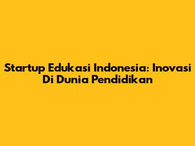 Startup Edukasi Indonesia: Inovasi Di Dunia Pendidikan
